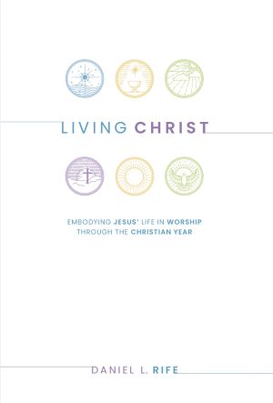 Living Christ: Embodying Jesus' Life in Worship through the Christian Year